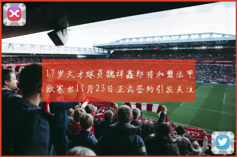 17岁天才球员魏祥鑫即将加盟法甲欧塞尔11月23日正式签约引发关注