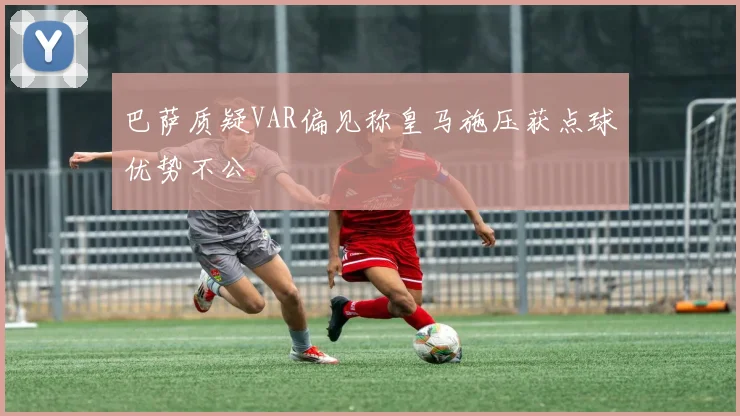 巴萨质疑VAR偏见称皇马施压获点球优势不公