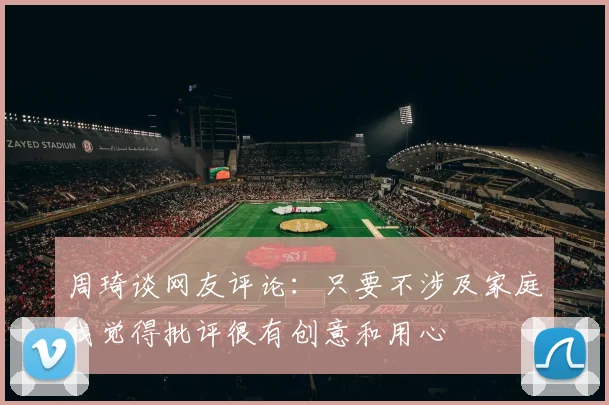 周琦谈网友评论：只要不涉及家庭我觉得批评很有创意和用心