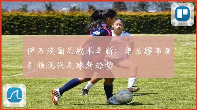 伊万谈国足战术革新：单后腰布局引领现代足球新趋势