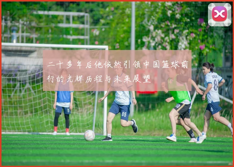 二十多年后他依然引领中国篮球前行的光辉历程与未来展望