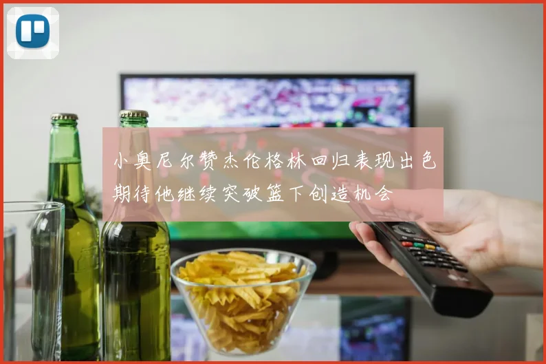 小奥尼尔赞杰伦格林回归表现出色期待他继续突破篮下创造机会