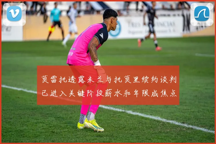 莫雷托透露米兰与托莫里续约谈判已进入关键阶段薪水和年限成焦点
