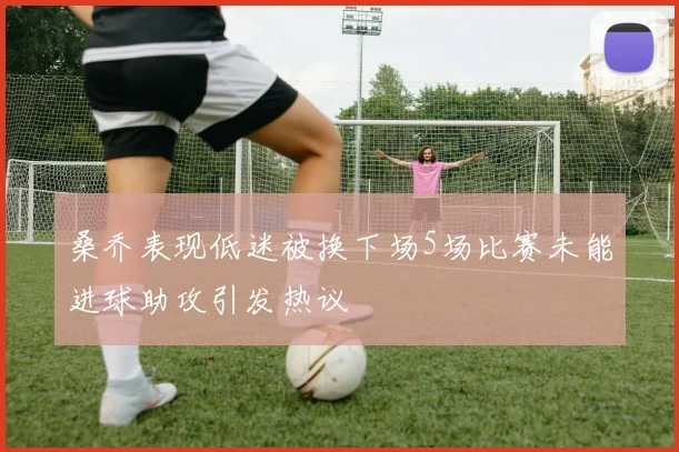 桑乔表现低迷被换下场5场比赛未能进球助攻引发热议