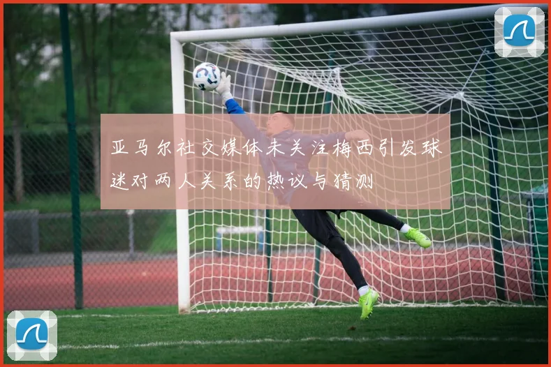 亚马尔社交媒体未关注梅西引发球迷对两人关系的热议与猜测
