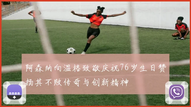 阿森纳向温格致敬庆祝76岁生日赞扬其不败传奇与创新精神