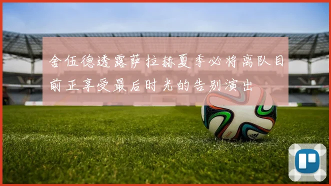 舍伍德透露萨拉赫夏季必将离队目前正享受最后时光的告别演出