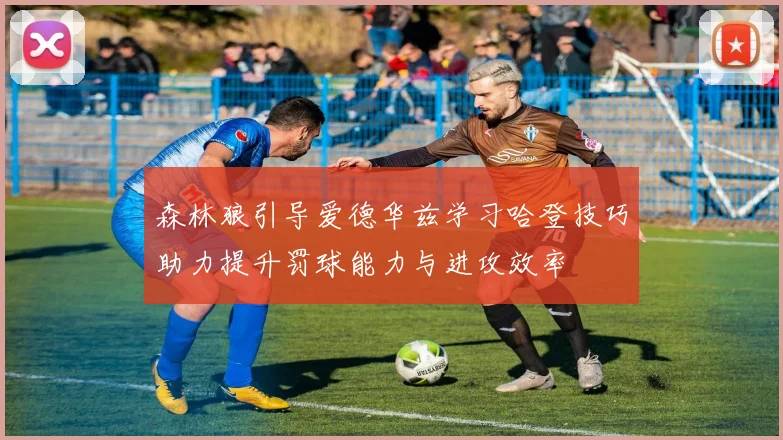 森林狼引导爱德华兹学习哈登技巧助力提升罚球能力与进攻效率