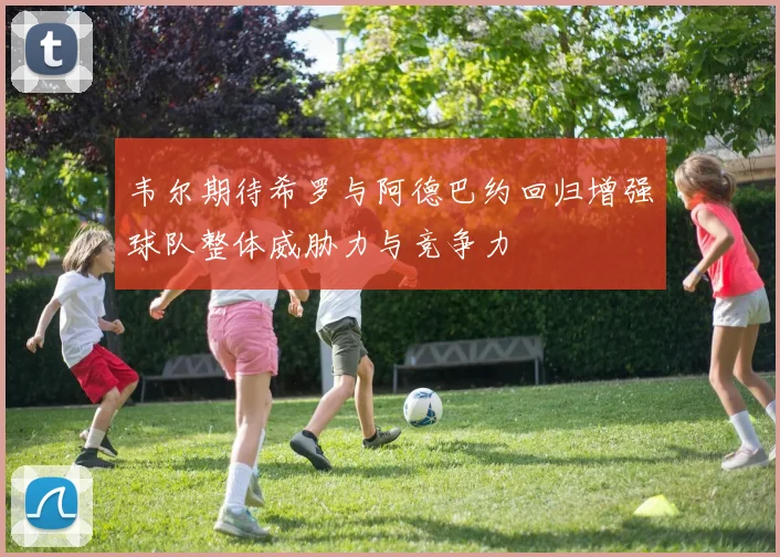 韦尔期待希罗与阿德巴约回归增强球队整体威胁力与竞争力