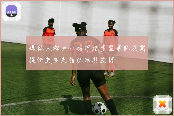 媒体人称卢卡防守进步显著队友需提供更多支持以助其发挥