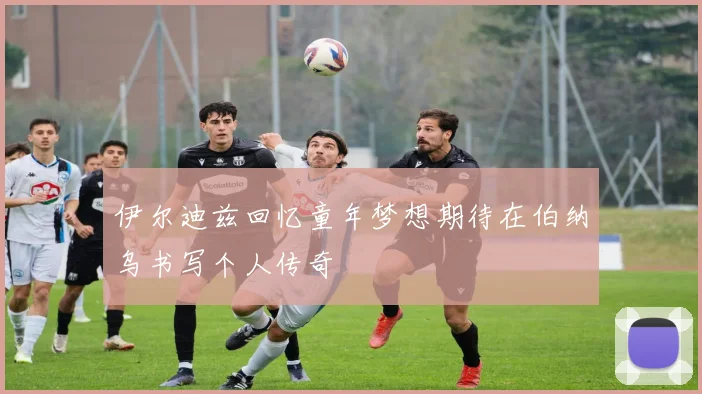 伊尔迪兹回忆童年梦想期待在伯纳乌书写个人传奇