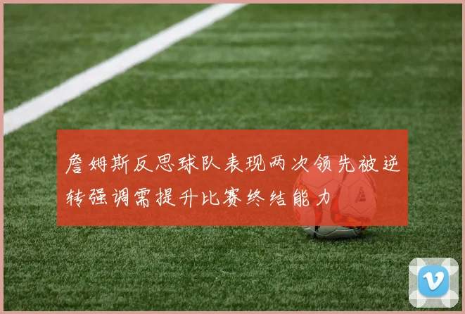 詹姆斯反思球队表现两次领先被逆转强调需提升比赛终结能力