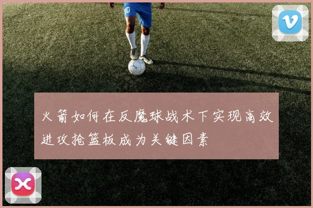 火箭如何在反魔球战术下实现高效进攻抢篮板成为关键因素