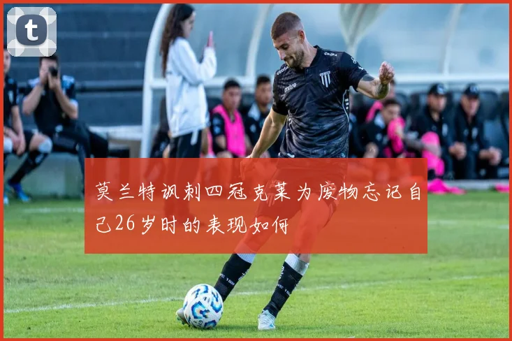 莫兰特讽刺四冠克莱为废物忘记自己26岁时的表现如何