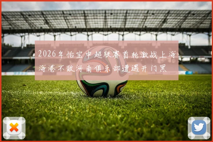 2026年怡宝中超联赛首轮激战上海海港不敌河南俱乐部遭遇开门黑