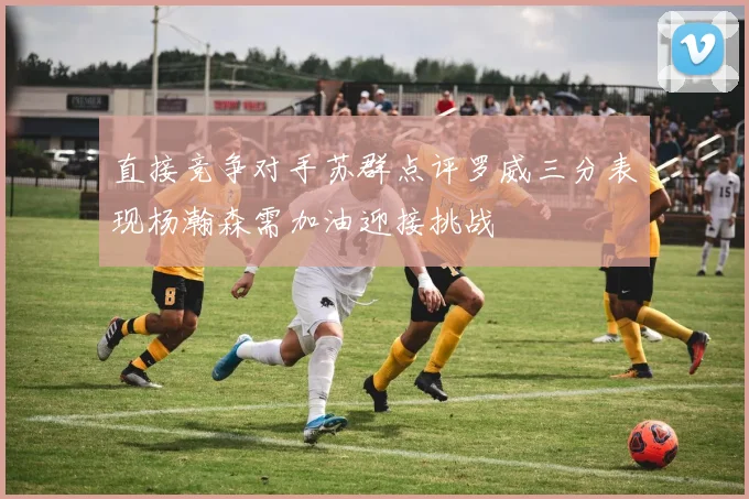 直接竞争对手苏群点评罗威三分表现杨瀚森需加油迎接挑战