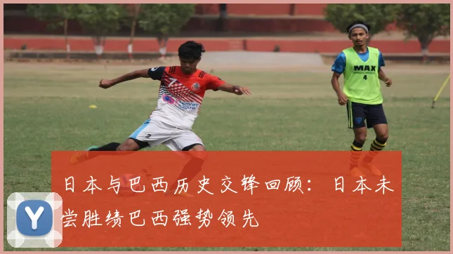 日本与巴西历史交锋回顾：日本未尝胜绩巴西强势领先