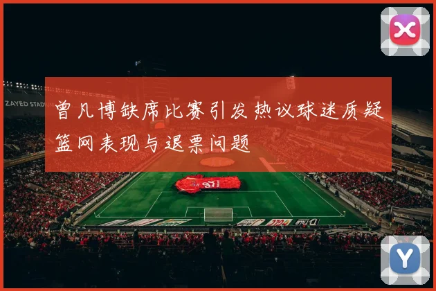 曾凡博缺席比赛引发热议球迷质疑篮网表现与退票问题