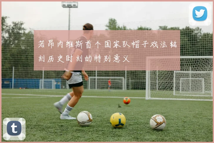 若昂内维斯首个国家队帽子戏法铭刻历史时刻的特别意义