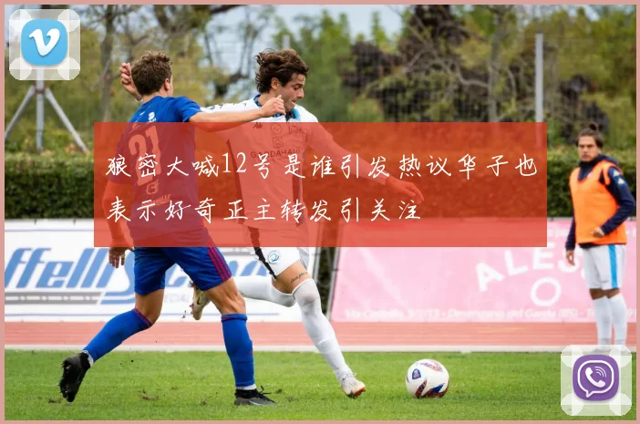 狼密大喊12号是谁引发热议华子也表示好奇正主转发引关注