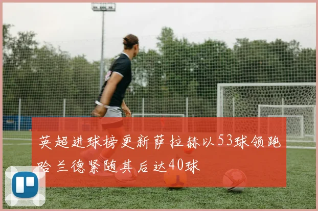 英超进球榜更新萨拉赫以53球领跑哈兰德紧随其后达40球