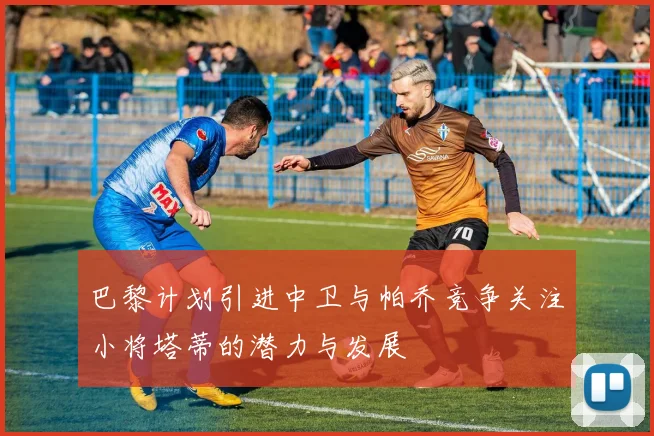 巴黎计划引进中卫与帕乔竞争关注小将塔蒂的潜力与发展