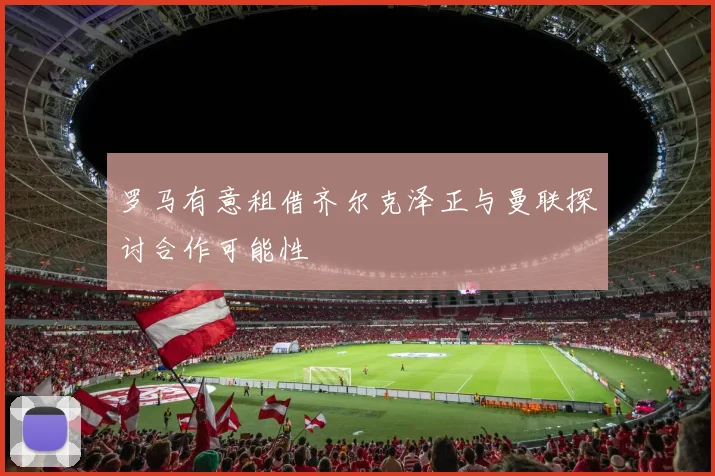 罗马有意租借齐尔克泽正与曼联探讨合作可能性