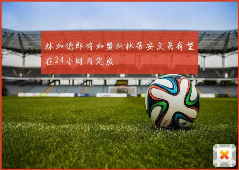 林加德即将加盟科林蒂安交易有望在24小时内完成