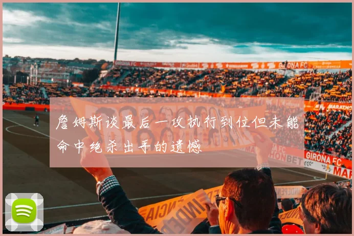 詹姆斯谈最后一攻执行到位但未能命中绝杀出手的遗憾