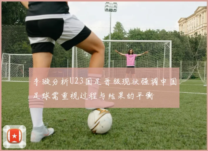 李璇分析U23国足晋级现状强调中国足球需重视过程与结果的平衡