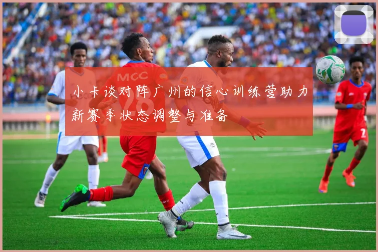 小卡谈对阵广州的信心训练营助力新赛季状态调整与准备