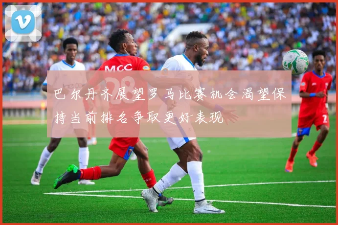 巴尔丹齐展望罗马比赛机会渴望保持当前排名争取更好表现