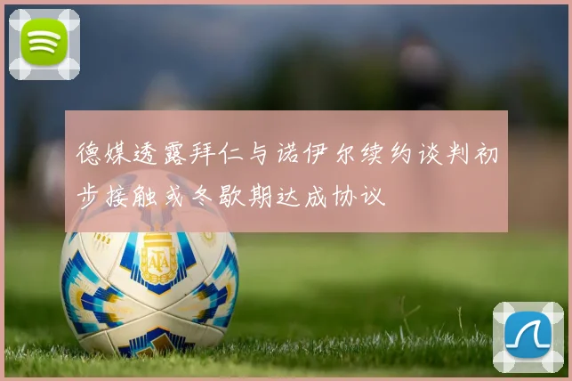 德媒透露拜仁与诺伊尔续约谈判初步接触或冬歇期达成协议