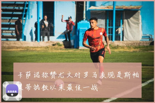 卡萨诺称赞尤文对罗马表现是斯帕莱蒂执教以来最佳一战